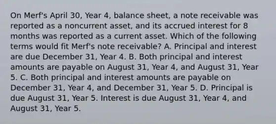 On Merf's April 30, Year 4, balance sheet, a note receivable was reported as a noncurrent asset, and its accrued interest for 8 months was reported as a current asset. Which of the following terms would fit Merf's note receivable? A. Principal and interest are due December 31, Year 4. B. Both principal and interest amounts are payable on August 31, Year 4, and August 31, Year 5. C. Both principal and interest amounts are payable on December 31, Year 4, and December 31, Year 5. D. Principal is due August 31, Year 5. Interest is due August 31, Year 4, and August 31, Year 5.