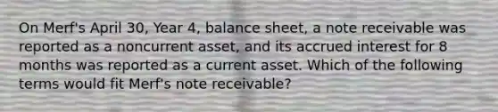 On Merf's April 30, Year 4, balance sheet, a note receivable was reported as a noncurrent asset, and its accrued interest for 8 months was reported as a current asset. Which of the following terms would fit Merf's note receivable?