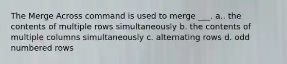 The Merge Across command is used to merge ___. a.. the contents of multiple rows simultaneously b. the contents of multiple columns simultaneously c. alternating rows d. <a href='https://www.questionai.com/knowledge/kEoqoLK8XQ-odd-number' class='anchor-knowledge'>odd number</a>ed rows