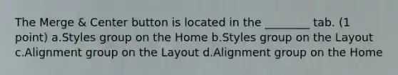 The Merge & Center button is located in the ________ tab. (1 point) a.Styles group on the Home b.Styles group on the Layout c.Alignment group on the Layout d.Alignment group on the Home