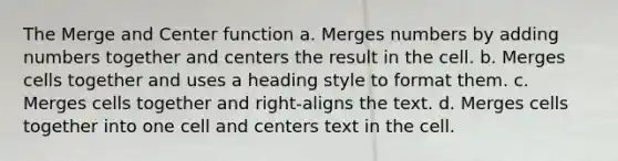 The Merge and Center function a. Merges numbers by adding numbers together and centers the result in the cell. b. Merges cells together and uses a heading style to format them. c. Merges cells together and right-aligns the text. d. Merges cells together into one cell and centers text in the cell.