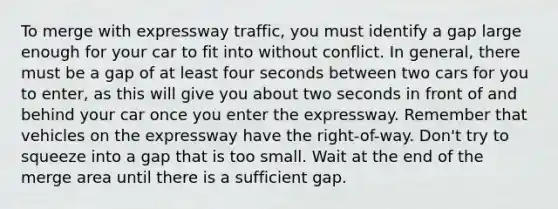 To merge with expressway traffic, you must identify a gap large enough for your car to fit into without conflict. In general, there must be a gap of at least four seconds between two cars for you to enter, as this will give you about two seconds in front of and behind your car once you enter the expressway. Remember that vehicles on the expressway have the right-of-way. Don't try to squeeze into a gap that is too small. Wait at the end of the merge area until there is a sufficient gap.