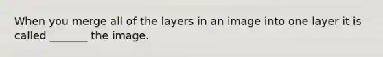 When you merge all of the layers in an image into one layer it is called _______ the image.