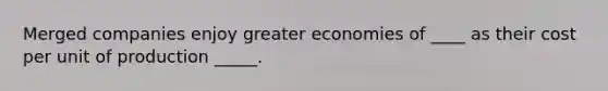 Merged companies enjoy greater economies of ____ as their cost per unit of production _____.