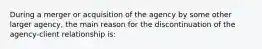 During a merger or acquisition of the agency by some other larger agency, the main reason for the discontinuation of the agency-client relationship is: