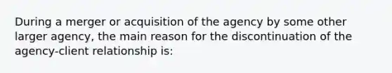 During a merger or acquisition of the agency by some other larger agency, the main reason for the discontinuation of the agency-client relationship is:
