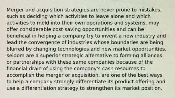 Merger and acquisition strategies are never prone to mistakes, such as deciding which activities to leave alone and which activities to meld into their own operations and systems. may offer considerable cost-saving opportunities and can be beneficial in helping a company try to invent a new industry and lead the convergence of industries whose boundaries are being blurred by changing technologies and new market opportunities. seldom are a superior strategic alternative to forming alliances or partnerships with these same companies because of the financial drain of using the company's cash resources to accomplish the merger or acquisition. are one of the best ways to help a company strongly differentiate its product offering and use a differentiation strategy to strengthen its market position.