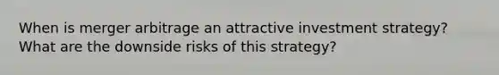 When is merger arbitrage an attractive investment strategy? What are the downside risks of this strategy?