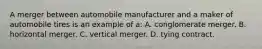 A merger between automobile manufacturer and a maker of automobile tires is an example of a: A. conglomerate merger. B. horizontal merger. C. vertical merger. D. tying contract.