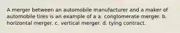 A merger between an automobile manufacturer and a maker of automobile tires is an example of a a. conglomerate merger. b. horizontal merger. c. vertical merger. d. tying contract.