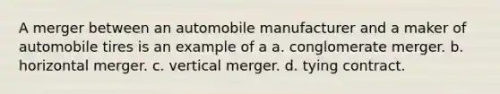 A merger between an automobile manufacturer and a maker of automobile tires is an example of a a. conglomerate merger. b. horizontal merger. c. vertical merger. d. tying contract.