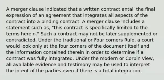 A merger clause indicated that a written contract entail the final expression of an agreement that integrates all aspects of the contract into a binding contract. A merger clause includes a statement such as, "this contract is specifically limited to the terms herein." Such a contract may not be later supplemented or contradicted. Under the traditional or Four corners Rule, a court would look only at the four corners of the document itself and the information contained therein in order to determine if a contract was fully integrated. Under the modern or Corbin view, all available evidence and testimony may be used to interpret the intent of the parties even if there is a total integration.