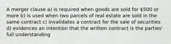 A merger clause a) is required when goods are sold for 500 or more b) is used when two parcels of real estate are sold in the same contract c) invalidates a contract for the sale of securities d) evidences an intention that the written contract is the parties' full understanding