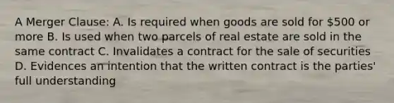 A Merger Clause: A. Is required when goods are sold for 500 or more B. Is used when two parcels of real estate are sold in the same contract C. Invalidates a contract for the sale of securities D. Evidences an intention that the written contract is the parties' full understanding