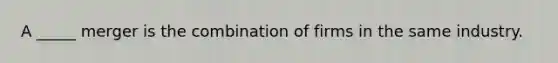 A _____ merger is the combination of firms in the same industry.
