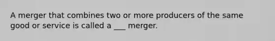 A merger that combines two or more producers of the same good or service is called a ___ merger.