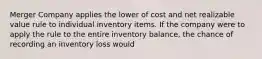 Merger Company applies the lower of cost and net realizable value rule to individual inventory items. If the company were to apply the rule to the entire inventory balance, the chance of recording an inventory loss would