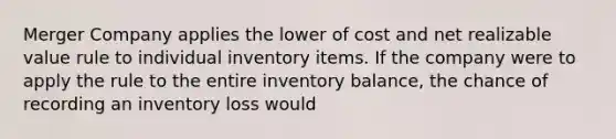 Merger Company applies the lower of cost and net realizable value rule to individual inventory items. If the company were to apply the rule to the entire inventory balance, the chance of recording an inventory loss would