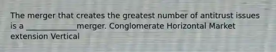 The merger that creates the greatest number of antitrust issues is a _____________merger. Conglomerate Horizontal Market extension Vertical