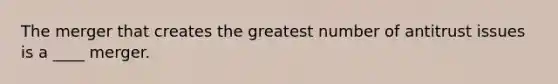 The merger that creates the greatest number of antitrust issues is a ____ merger.
