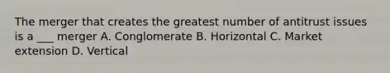 The merger that creates the greatest number of antitrust issues is a ___ merger A. Conglomerate B. Horizontal C. Market extension D. Vertical