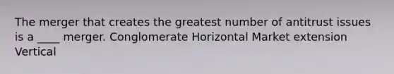 The merger that creates the greatest number of antitrust issues is a ____ merger. Conglomerate Horizontal Market extension Vertical