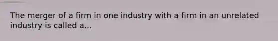 The merger of a firm in one industry with a firm in an unrelated industry is called a...