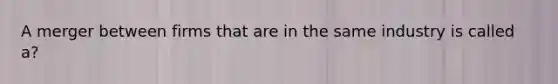 A merger between firms that are in the same industry is called a?