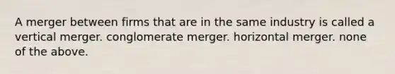 A merger between firms that are in the same industry is called a vertical merger. conglomerate merger. horizontal merger. none of the above.