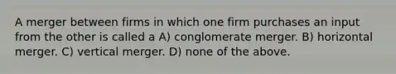 A merger between firms in which one firm purchases an input from the other is called a A) conglomerate merger. B) horizontal merger. C) vertical merger. D) none of the above.