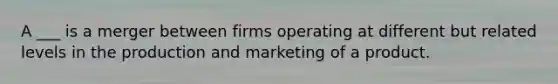 A ___ is a merger between firms operating at different but related levels in the production and marketing of a product.