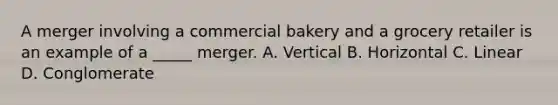 A merger involving a commercial bakery and a grocery retailer is an example of a _____ merger. A. Vertical B. Horizontal C. Linear D. Conglomerate