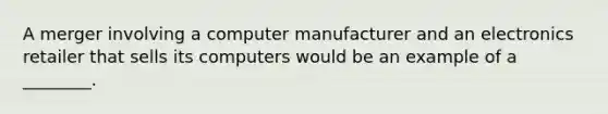 A merger involving a computer manufacturer and an electronics retailer that sells its computers would be an example of a ________.