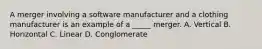 A merger involving a software manufacturer and a clothing manufacturer is an example of a _____ merger. A. Vertical B. Horizontal C. Linear D. Conglomerate