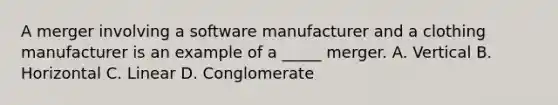 A merger involving a software manufacturer and a clothing manufacturer is an example of a _____ merger. A. Vertical B. Horizontal C. Linear D. Conglomerate