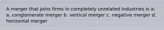 A merger that joins firms in completely unrelated industries is a: a. conglomerate merger b. vertical merger c. negative merger d. horizontal merger