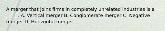 A merger that joins firms in completely unrelated industries is a _____. A. Vertical merger B. Conglomerate merger C. Negative merger D. Horizontal merger