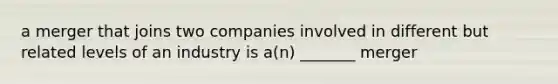 a merger that joins two companies involved in different but related levels of an industry is a(n) _______ merger