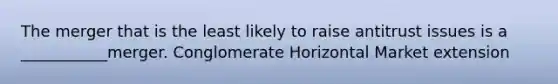 The merger that is the least likely to raise antitrust issues is a ___________merger. Conglomerate Horizontal Market extension