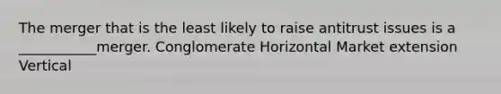 The merger that is the least likely to raise antitrust issues is a ___________merger. Conglomerate Horizontal Market extension Vertical