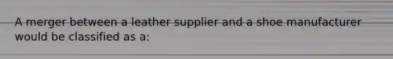 A merger between a leather supplier and a shoe manufacturer would be classified as a: