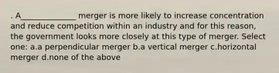 . A______________ merger is more likely to increase concentration and reduce competition within an industry and for this reason, the government looks more closely at this type of merger. Select one: a.a perpendicular merger b.a vertical merger c.horizontal merger d.none of the above