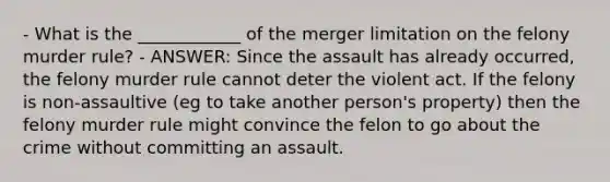 - What is the ____________ of the merger limitation on the felony murder rule? - ANSWER: Since the assault has already occurred, the felony murder rule cannot deter the violent act. If the felony is non-assaultive (eg to take another person's property) then the felony murder rule might convince the felon to go about the crime without committing an assault.