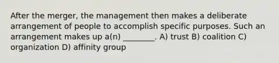 After the merger, the management then makes a deliberate arrangement of people to accomplish specific purposes. Such an arrangement makes up a(n) ________. A) trust B) coalition C) organization D) affinity group