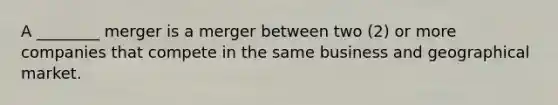 A ________ merger is a merger between two (2) or more companies that compete in the same business and geographical market.