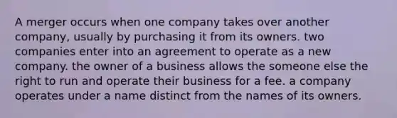 A merger occurs when one company takes over another company, usually by purchasing it from its owners. two companies enter into an agreement to operate as a new company. the owner of a business allows the someone else the right to run and operate their business for a fee. a company operates under a name distinct from the names of its owners.