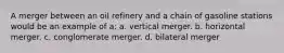 A merger between an oil refinery and a chain of gasoline stations would be an example of a: a. vertical merger. b. horizontal merger. c. conglomerate merger. d. bilateral merger