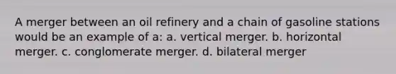 A merger between an oil refinery and a chain of gasoline stations would be an example of a: a. vertical merger. b. horizontal merger. c. conglomerate merger. d. bilateral merger