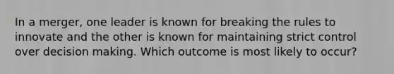 In a merger, one leader is known for breaking the rules to innovate and the other is known for maintaining strict control over decision making. Which outcome is most likely to occur?