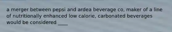 a merger between pepsi and ardea beverage co, maker of a line of nutritionally enhanced low calorie, carbonated beverages would be considered ____